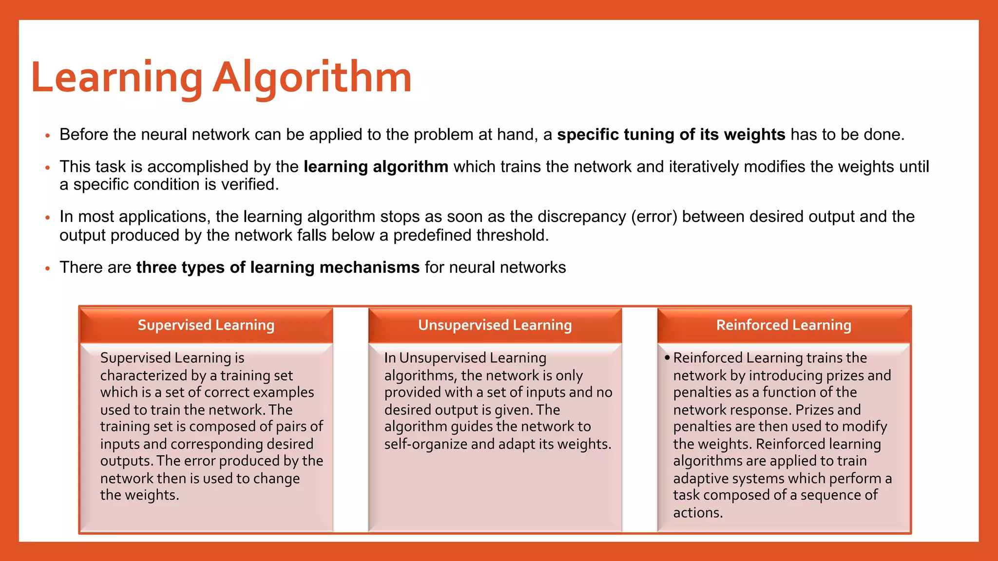 Learning Algorithm
• Before the neural network can be applied to the problem at hand, a specific tuning of its weights has to be done.
• This task is accomplished by the learning algorithm which trains the network and iteratively modifies the weights until
a specific condition is verified.
• In most applications, the learning algorithm stops as soon as the discrepancy (error) between desired output and the
output produced by the network falls below a predefined threshold.
• There are three types of learning mechanisms for neural networks
Supervised Learning
Supervised Learning is
characterized by a training set
which is a set of correct examples
used to train the network.The
training set is composed of pairs of
inputs and corresponding desired
outputs.The error produced by the
network then is used to change
the weights.
Unsupervised Learning
In Unsupervised Learning
algorithms, the network is only
provided with a set of inputs and no
desired output is given.The
algorithm guides the network to
self-organize and adapt its weights.
Reinforced Learning
• Reinforced Learning trains the
network by introducing prizes and
penalties as a function of the
network response. Prizes and
penalties are then used to modify
the weights. Reinforced learning
algorithms are applied to train
adaptive systems which perform a
task composed of a sequence of
actions.
 