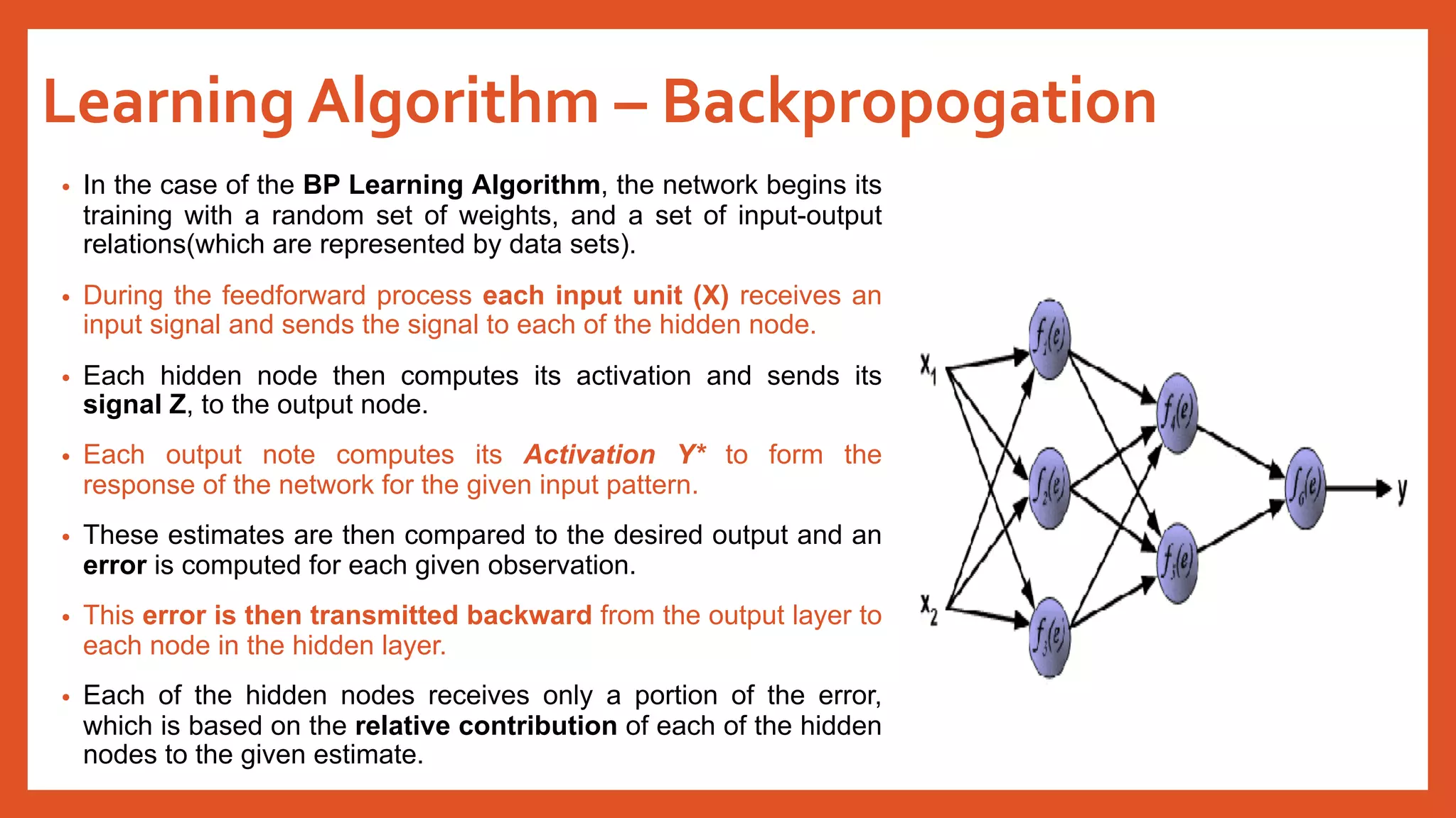 Learning Algorithm – Backpropogation
• In the case of the BP Learning Algorithm, the network begins its
training with a random set of weights, and a set of input-output
relations(which are represented by data sets).
• During the feedforward process each input unit (X) receives an
input signal and sends the signal to each of the hidden node.
• Each hidden node then computes its activation and sends its
signal Z, to the output node.
• Each output note computes its Activation Y* to form the
response of the network for the given input pattern.
• These estimates are then compared to the desired output and an
error is computed for each given observation.
• This error is then transmitted backward from the output layer to
each node in the hidden layer.
• Each of the hidden nodes receives only a portion of the error,
which is based on the relative contribution of each of the hidden
nodes to the given estimate.
 