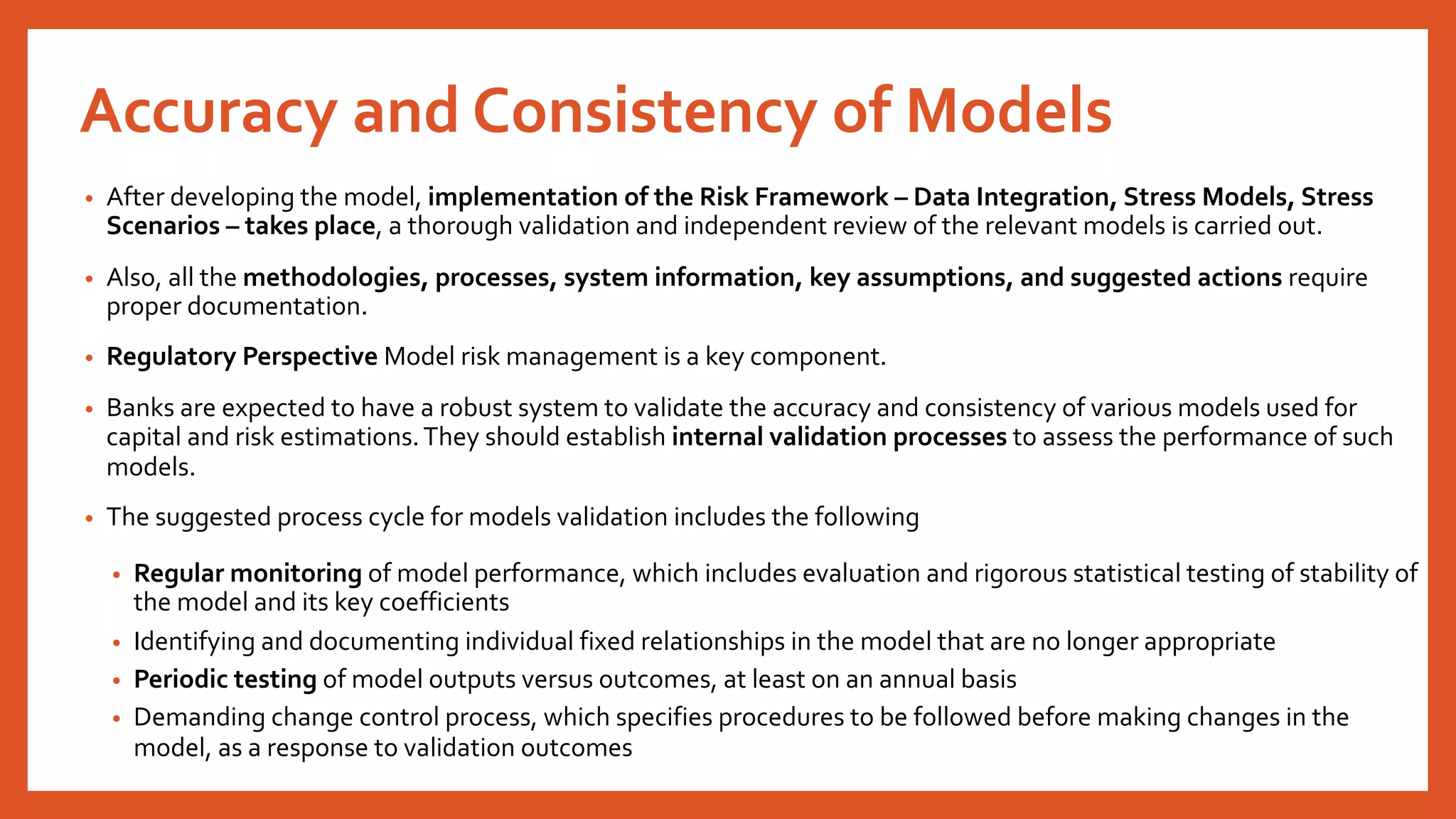 Accuracy and Consistency of Models
• After developing the model, implementation of the Risk Framework – Data Integration, Stress Models, Stress
Scenarios – takes place, a thorough validation and independent review of the relevant models is carried out.
• Also, all the methodologies, processes, system information, key assumptions, and suggested actions require
proper documentation.
• Regulatory Perspective Model risk management is a key component.
• Banks are expected to have a robust system to validate the accuracy and consistency of various models used for
capital and risk estimations.They should establish internal validation processes to assess the performance of such
models.
• The suggested process cycle for models validation includes the following
• Regular monitoring of model performance, which includes evaluation and rigorous statistical testing of stability of
the model and its key coefficients
• Identifying and documenting individual fixed relationships in the model that are no longer appropriate
• Periodic testing of model outputs versus outcomes, at least on an annual basis
• Demanding change control process, which specifies procedures to be followed before making changes in the
model, as a response to validation outcomes
 