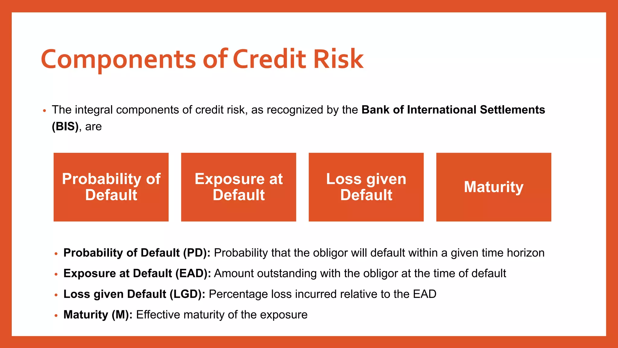 • The integral components of credit risk, as recognized by the Bank of International Settlements
(BIS), are
• Probability of Default (PD): Probability that the obligor will default within a given time horizon
• Exposure at Default (EAD): Amount outstanding with the obligor at the time of default
• Loss given Default (LGD): Percentage loss incurred relative to the EAD
• Maturity (M): Effective maturity of the exposure
Probability of
Default
Exposure at
Default
Loss given
Default
Maturity
Components of Credit Risk
 