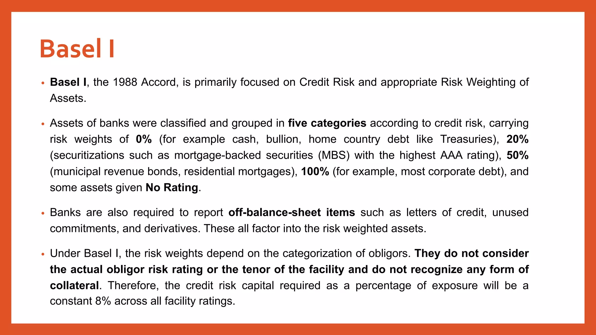 • Basel I, the 1988 Accord, is primarily focused on Credit Risk and appropriate Risk Weighting of
Assets.
• Assets of banks were classified and grouped in five categories according to credit risk, carrying
risk weights of 0% (for example cash, bullion, home country debt like Treasuries), 20%
(securitizations such as mortgage-backed securities (MBS) with the highest AAA rating), 50%
(municipal revenue bonds, residential mortgages), 100% (for example, most corporate debt), and
some assets given No Rating.
• Banks are also required to report off-balance-sheet items such as letters of credit, unused
commitments, and derivatives. These all factor into the risk weighted assets.
• Under Basel I, the risk weights depend on the categorization of obligors. They do not consider
the actual obligor risk rating or the tenor of the facility and do not recognize any form of
collateral. Therefore, the credit risk capital required as a percentage of exposure will be a
constant 8% across all facility ratings.
Basel I
 