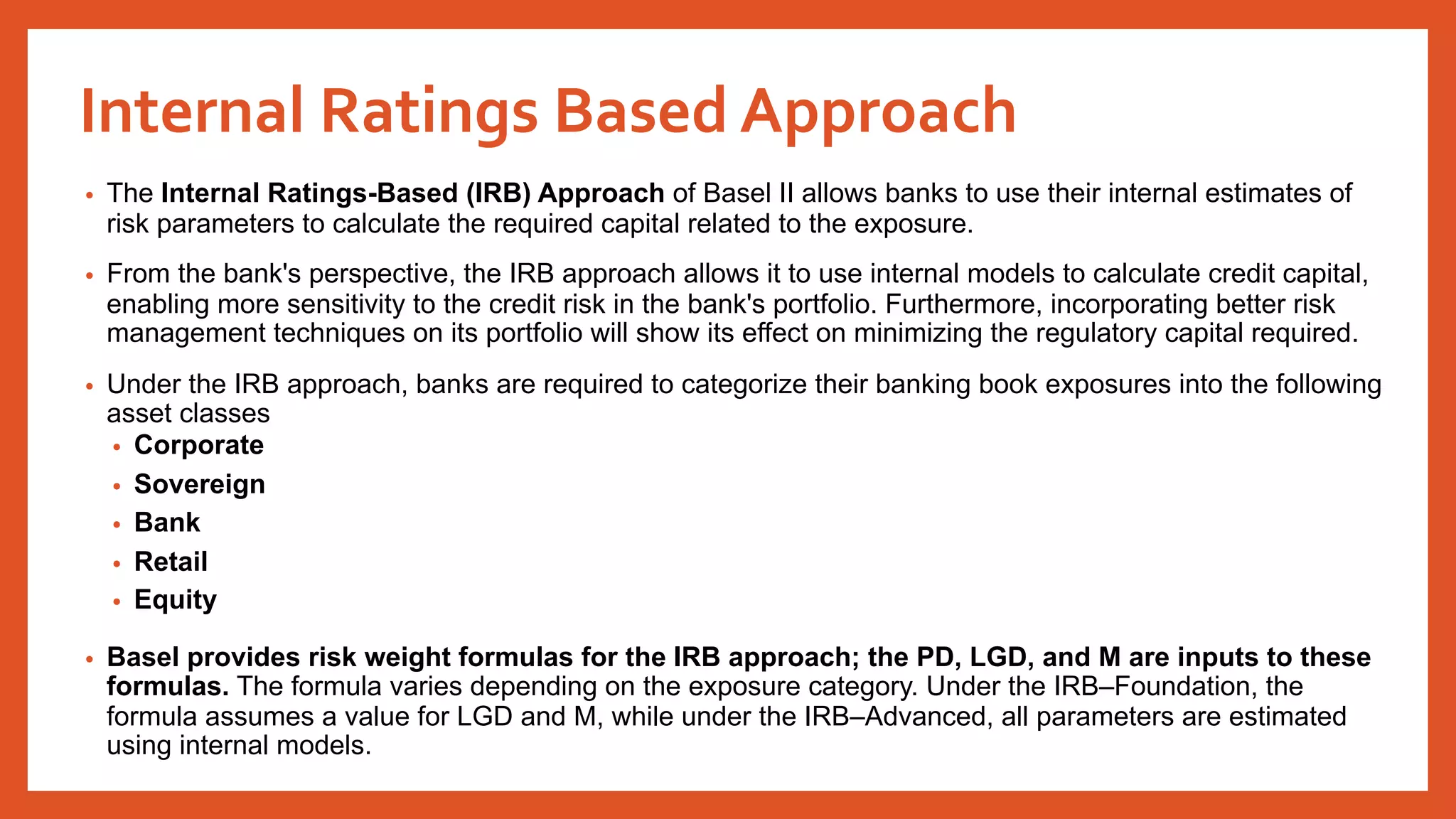 Internal Ratings Based Approach
• The Internal Ratings-Based (IRB) Approach of Basel II allows banks to use their internal estimates of
risk parameters to calculate the required capital related to the exposure.
• From the bank's perspective, the IRB approach allows it to use internal models to calculate credit capital,
enabling more sensitivity to the credit risk in the bank's portfolio. Furthermore, incorporating better risk
management techniques on its portfolio will show its effect on minimizing the regulatory capital required.
• Under the IRB approach, banks are required to categorize their banking book exposures into the following
asset classes
• Corporate
• Sovereign
• Bank
• Retail
• Equity
• Basel provides risk weight formulas for the IRB approach; the PD, LGD, and M are inputs to these
formulas. The formula varies depending on the exposure category. Under the IRB–Foundation, the
formula assumes a value for LGD and M, while under the IRB–Advanced, all parameters are estimated
using internal models.
 