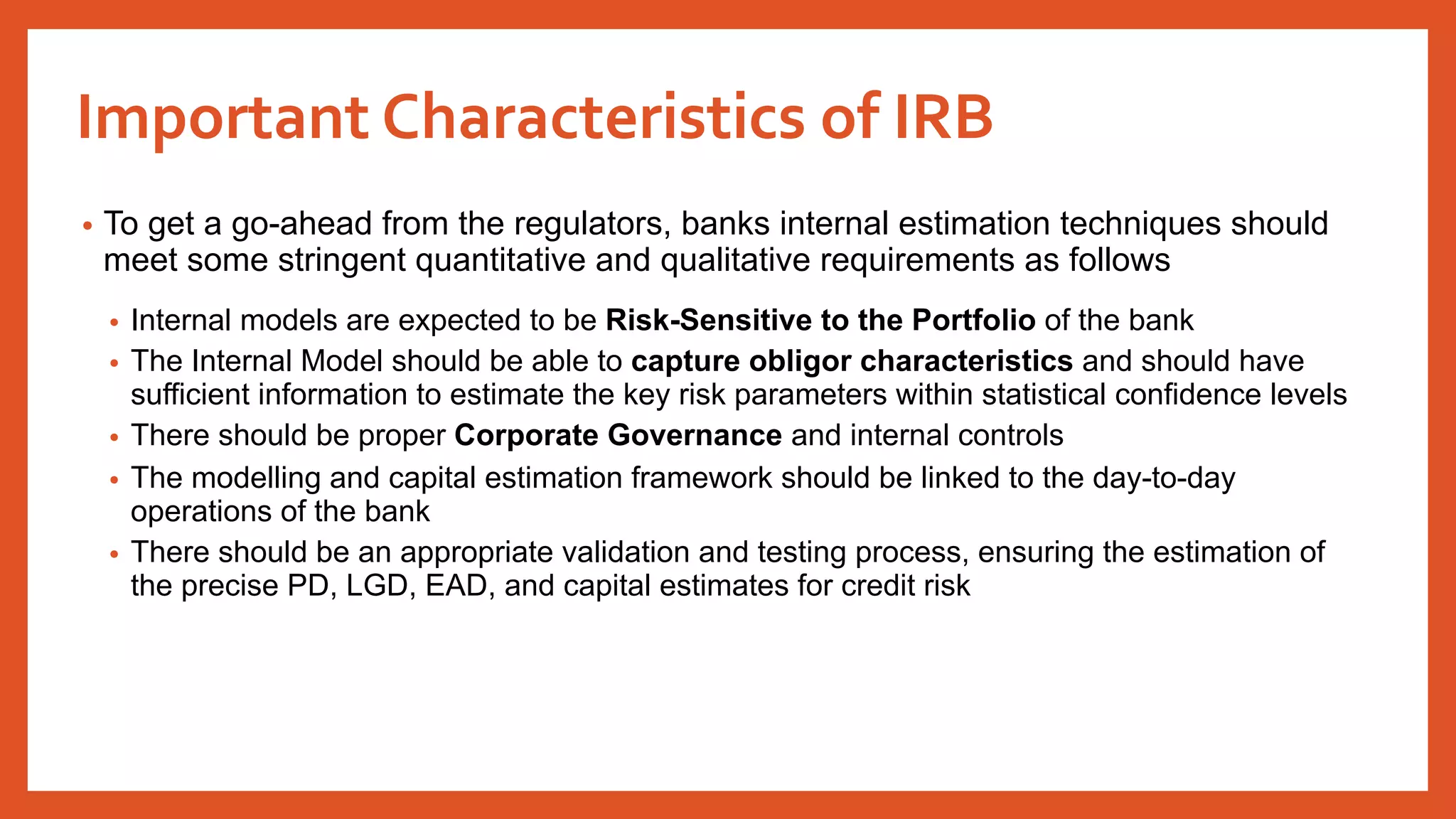 Important Characteristics of IRB
• To get a go-ahead from the regulators, banks internal estimation techniques should
meet some stringent quantitative and qualitative requirements as follows
• Internal models are expected to be Risk-Sensitive to the Portfolio of the bank
• The Internal Model should be able to capture obligor characteristics and should have
sufficient information to estimate the key risk parameters within statistical confidence levels
• There should be proper Corporate Governance and internal controls
• The modelling and capital estimation framework should be linked to the day-to-day
operations of the bank
• There should be an appropriate validation and testing process, ensuring the estimation of
the precise PD, LGD, EAD, and capital estimates for credit risk
 