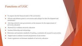 Functions of UGC
 To enquire into the financial needs of the universities
 Allocate and disburse grants to universities and colleges for their development and
maintenance
 Advising central & state governments on the measures for the improvement of
university education
 Promote & co-ordinate university education
 Institute fellowship and scholarships
 Determine and maintains standards of teaching, examination & research in universities
 Support and co-ordinate research programmes of universities
 Frame regulations on minimum standards of university education
 