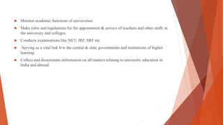  Monitor academic functions of universities
 Make rules and regulations for the appointment & service of teachers and other staffs in
the university and colleges.
 Conducts examinations like NET, JRF, SRF etc.
 Serving as a vital link b/w the central & state governments and institutions of higher
learning
 Collect and disseminate information on all matters relating to university education in
India and abroad.
 