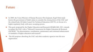 Future
 In 2009, the Union Minister of Human Resource Development, Kapil Sibal made
known the government of India's plans to consider the closing down of the UGC and
the related body All India Council for Technical Education (AICTE), in favour of a
higher regulatory body with more sweeping powers.
 This goal, proposed by the Higher Education and Research (HE&R) Bill, 2011, intends
to replace the UGC with a "National Commission for Higher Education & Research
(NCHER)" "for determination, coordination, maintenance and continued enhancement
of standards of higher education and research".
 The bill proposes absorbing the UGC and other academic agencies into this new
organisation.
 