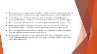  Those agencies involved in medicine and law would be exempt from this merger "to set
minimum standards for medical and legal education leading to professional practice".
 The bill has received opposition from the local governments of the Indian states of
Bihar, Kerala, Punjab, Tamil Nadu and West Bengal, but has received general support.
 UGC has directed ten institutions to immediately shut down their off-campus centres.
 In December 2015 the Indian government set a National Institutional of Ranking
Framework under UGC which will rank all educational institutes by April 2016.
 UGC has suggested to all Universities in India to set up an Online Admission System
from the academic session commencing in 2016-2017.
 Recently UGC has released 22 fake universities, 9 are from Uttar Pradesh, 5 from
Delhi, 2 from West Bengal and one each from Bihar, Karnataka, Kerala, Maharashtra,
Tamil Nadu and Odisha.
 