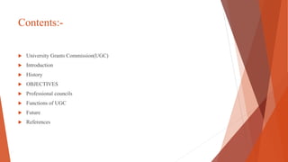 Contents:-
 University Grants Commission(UGC)
 Introduction
 History
 OBJECTIVES
 Professional councils
 Functions of UGC
 Future
 References
 