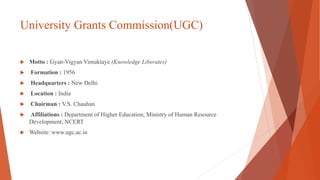 University Grants Commission(UGC)
 Motto : Gyan-Vigyan Vimuktaye (Knowledge Liberates)
 Formation : 1956
 Headquarters : New Delhi
 Location : India
 Chairman : V.S. Chauhan
 Affiliations : Department of Higher Education, Ministry of Human Resource
Development, NCERT
 Website: www.ugc.ac.in
 