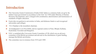 Introduction
 The University Grants Commission of India (UGC India) is a statutory body set up by the
Indian Union government in accordance to the UGC Act 1956 under Ministry of Human
Resource Development, and is charged with coordination, determination and maintenance of
standards of higher education.
 It provides recognition to universities in India, and disburses funds to such recognised
universities and colleges.
 V.S. Chauhan is the incumbent chairman.
 Its headquarters is in New Delhi, and six regional centres in Pune, Bhopal, Kolkata,
Hyderabad, Guwahati and Bangalore.
 UGC is modelled after University Grants Committee of UK which was an advisory
committee of the British government and advised on the distribution of grant funding
amongst the British universities.
 The committee was in existence from 1919 until 1989.
 