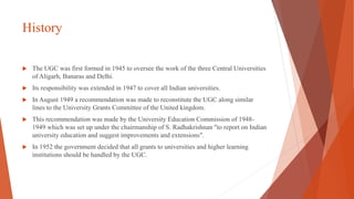 History
 The UGC was first formed in 1945 to oversee the work of the three Central Universities
of Aligarh, Banaras and Delhi.
 Its responsibility was extended in 1947 to cover all Indian universities.
 In August 1949 a recommendation was made to reconstitute the UGC along similar
lines to the University Grants Committee of the United kingdom.
 This recommendation was made by the University Education Commission of 1948-
1949 which was set up under the chairmanship of S. Radhakrishnan "to report on Indian
university education and suggest improvements and extensions".
 In 1952 the government decided that all grants to universities and higher learning
institutions should be handled by the UGC.
 