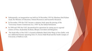  Subsequently, an inauguration was held on 28 December 1953 by Maulana Abul Kalam
Azad, the Minister of Education, Natural Resources and Scientific Research.
 In November 1956 the UGC became a statutory body upon the passing of the
"University Grants Commission Act, 1956" by the Indian Parliament.
 In 1994 and 1995 the UGC decentralised its operations by setting up six regional
centres at Pune, Hyderabad, Kolkata, Bhopal, Guwahati and Bangalore.
 The head office of the UGC is located at Bahadur Shah Zafar Marg in New Delhi, with
two additional bureaus operating from 35, Feroze Shah Road and the South Campus of
University of Delhi as well.
 