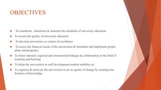 OBJECTIVES
 To coordinate , determine & maintain the standards of university education.
 To ensure the quality of university education
 To develop universities as centers of excellence
 To assess the financial needs of the universities & formulate and implement proper
plans and programs
 To foster national, regional and international linkages & collaboration in the field of
teaching and learning
 To helps the universities in staff development,student mobility etc.
 To organize & motivate the universities to act as agents of change by creating new
frontiers of knowledge.
 
