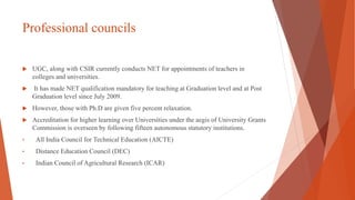 Professional councils
 UGC, along with CSIR currently conducts NET for appointments of teachers in
colleges and universities.
 It has made NET qualification mandatory for teaching at Graduation level and at Post
Graduation level since July 2009.
 However, those with Ph.D are given five percent relaxation.
 Accreditation for higher learning over Universities under the aegis of University Grants
Commission is overseen by following fifteen autonomous statutory institutions.
• All India Council for Technical Education (AICTE)
• Distance Education Council (DEC)
• Indian Council of Agricultural Research (ICAR)
 