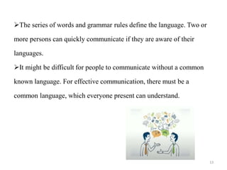 The series of words and grammar rules define the language. Two or
more persons can quickly communicate if they are aware of their
languages.
It might be difficult for people to communicate without a common
known language. For effective communication, there must be a
common language, which everyone present can understand.
13
 