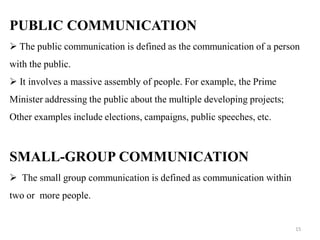 PUBLIC COMMUNICATION
 The public communication is defined as the communication of a person
with the public.
 It involves a massive assembly of people. For example, the Prime
Minister addressing the public about the multiple developing projects;
Other examples include elections, campaigns, public speeches, etc.
SMALL-GROUP COMMUNICATION
 The small group communication is defined as communication within
two or more people.
15
 