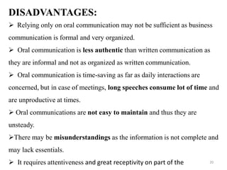 DISADVANTAGES:
 Relying only on oral communication may not be sufficient as business
communication is formal and very organized.
 Oral communication is less authentic than written communication as
they are informal and not as organized as written communication.
 Oral communication is time-saving as far as daily interactions are
concerned, but in case of meetings, long speeches consume lot of time and
are unproductive at times.
 Oral communications are not easy to maintain and thus they are
unsteady.
There may be misunderstandings as the information is not complete and
may lack essentials.
 It requires attentiveness and great receptivity on part of the 20
 