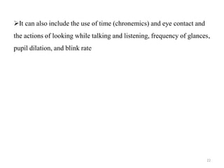 It can also include the use of time (chronemics) and eye contact and
the actions of looking while talking and listening, frequency of glances,
pupil dilation, and blink rate
22
 