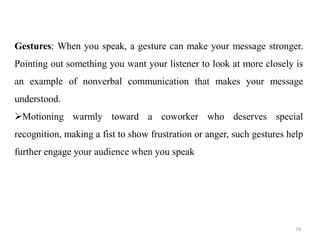 Gestures: When you speak, a gesture can make your message stronger.
Pointing out something you want your listener to look at more closely is
an example of nonverbal communication that makes your message
understood.
Motioning warmly toward a coworker who deserves special
recognition, making a fist to show frustration or anger, such gestures help
further engage your audience when you speak
24
 