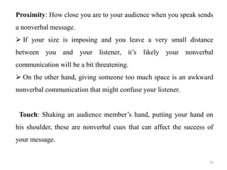 Proximity: How close you are to your audience when you speak sends
a nonverbal message.
 If your size is imposing and you leave a very small distance
between you and your listener, it’s likely your nonverbal
communication will be a bit threatening.
 On the other hand, giving someone too much space is an awkward
nonverbal communication that might confuse your listener.
Touch: Shaking an audience member’s hand, putting your hand on
his shoulder, these are nonverbal cues that can affect the success of
your message.
25
 