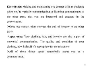 Eye contact: Making and maintaining eye contact with an audience
when you’re verbally communicating or listening communicates to
the other party that you are interested and engaged in the
conversation.
Good eye contact often conveys the trait of honesty to the other
party.
Appearance: Your clothing, hair, and jewelry are also a part of
nonverbal communication. The quality and condition of your
clothing, how it fits, if it’s appropriate for the season etc
All of these things speak nonverbally about you as a
communicator.
26
 