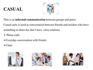 CASUAL
This is an informal communication between groups and peers.
Casual style is used in conversation between friends and insiders who have
something to share but don’t have close relations
 Phone calls
Everyday conversation with friends
Chats
9
 