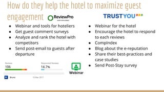 ● Webinar and tools for hoteliers
● Get guest comment surveys
● Analyze and rank the hotel with
competitors
● Send post-email to guests after
departure
● Webinar for the hotel
● Encourage the hotel to respond
to each reviews
● CompIndex
● Blog about the e-reputation
● Share their best-practices and
case studies
● Send Post-Stay survey
How do they help the hotel to maximize guest
engagement
 