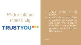 Which one did you
choose & why
● Multiple services for the
hoteliers
● A lot of tools for the hoteliers
to sensibilize them about the
e-reputation and to explain
them how to use Trust You.
Moreover, this is a intuitive
ORM platform.
 