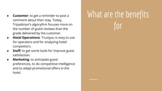 What are the benefits
for
● Customer: to get a reminder to post a
comment about their stay. Today,
Tripadvisor’s algorythm focuses more on
the number of guest reviews than the
grade delivered by the customer.
● Hotel Operations: Trustyou is easy to use
for operators and for analyzing hotel
competitors.
● Staff: to get some tools for improve guest
satisfaction.
● Marketing: to anticipate guest
preferences, to do competitive intelligence
and to adapt promotional offers in the
hotel.
 