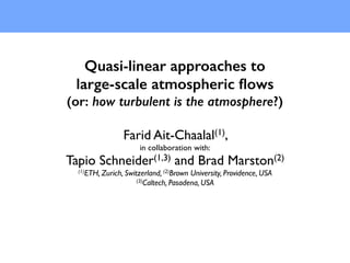 Quasi-linear approaches to
large-scale atmospheric ﬂows
(or: how turbulent is the atmosphere?)
Farid Ait-Chaalal(1),
in collaboration with:
Tapio Schneider(1,3) and Brad Marston(2)
(1)ETH, Zurich, Switzerland, (2)Brown University, Providence, USA
(3)Caltech, Pasadena, USA
 
 