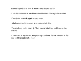 Science Olympiad is a lot of work – why do you do it? I like my students to be able to show how much they have learned They learn to work together as a team It helps the students learn to organize their time The students really enjoy it.  They have a lot of fun and learn in the process I attended as a parent a few years ago and saw the excitement in the kids and that got me hooked 