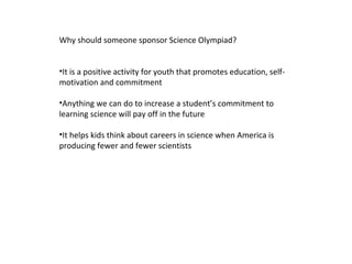 Why should someone sponsor Science Olympiad? It is a positive activity for youth that promotes education, self-motivation and commitment Anything we can do to increase a student ’s commitment to learning science will pay off in the future It helps kids think about careers in science when America is producing fewer and fewer scientists 