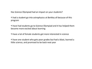 Has Science Olympiad had an impact on your students? I had a student go into astrophysics at Berkley all because of this program I have had students go to Science Olympiad and it has helped them become more excited about learning I have a lot of female students get more interested in science I have one student who gets poor grades but had a blast, learned a little science, and promised to be back next year 