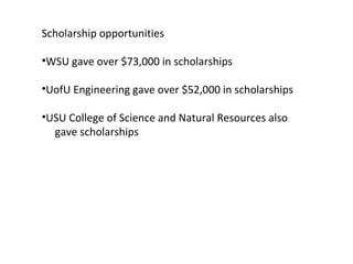 Scholarship opportunities WSU gave over $73,000 in scholarships UofU Engineering gave over $52,000 in scholarships USU College of Science and Natural Resources also  gave scholarships 