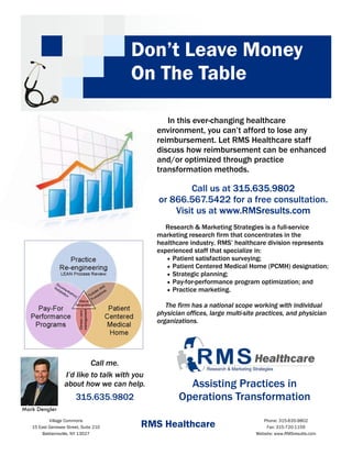 Don’t Leave Money
                                       On The Table

                                                 In this ever-changing healthcare
                                              environment, you can’t afford to lose any
                                              reimbursement. Let RMS Healthcare staff
                                              discuss how reimbursement can be enhanced
                                              and/or optimized through practice
                                              transformation methods.

                                                      Call us at 315.635.9802
                                              or 866.567.5422 for a free consultation.
                                                  Visit us at www.RMSresults.com
                                                 Research & Marketing Strategies is a full-service
                                              marketing research firm that concentrates in the
                                              healthcare industry. RMS’ healthcare division represents
                                              experienced staff that specialize in:
                                                 • Patient satisfaction surveying;
                                                 • Patient Centered Medical Home (PCMH) designation;
                                                 • Strategic planning;
                                                 • Pay-for-performance program optimization; and
                                                 • Practice marketing.

                                                 The firm has a national scope working with individual
                                              physician offices, large multi-site practices, and physician
                                              organizations.




                           Call me.
                  I’d like to talk with you
                  about how we can help.               Assisting Practices in
                        315.635.9802                 Operations Transformation
Mark Dengler
           Village Commons
   15 East Genesee Street, Suite 210     RMS Healthcare                             Phone: 315-635-9802
                                                                                     Fax: 315-720-1159
       Baldwinsville, NY 13027                                                   Website: www.RMSresults.com
 