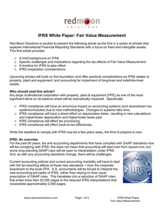 IFRS White Paper: Fair Value Measurement
Red Moon Solutions is excited to present the following article as the first in a series of articles that
explores International Financial Reporting Standards with a focus on fixed and intangible assets.
This first article provides:

   o   A brief background on IFRS
   o   Specific challenges and implications regarding the tax effects of Fair Value Measurement
   o   A timeline for IFRS to take effect
   o   IFRS preparation considerations

Upcoming articles will build on this foundation and offer practical considerations as IFRS relates to
property, plant and equipment, and accounting for impairment of long-lived and indefinite-lived
assets.

Who should read this article?
Any large multinational corporation with property, plant & equipment (PPE) as one of the most
significant items on its balance sheet will be dramatically impacted. Specifically:

   o IFRS compliance will have an enormous impact on accounting systems (and downstream tax
     systems/modules) due to new methodologies. Changes to systems take time.
   o IFRS compliance will have a direct effect on depreciation taken, resulting in new calculations
     and higher/lower depreciation and higher/lower taxes paid.
   o IFRS compliance will affect tax processing.
   o IFRS compliance will affect book-to-tax differences.

While the deadline to comply with IFRS may be a few years away, the time to prepare is now.

IFRS: An overview
For the past 60 years, tax and accounting departments that have complied with GAAP standards now
will be complying with IFRS; this does not mean that accounting will start over from square one, but
some long-standing GAAP rules will be open to interpretation under IFRS.
And, as with any accounting standards change, there will be challenges.

Current accounting policies and current accounting mentality will have to deal
with the far-reaching effects of these new standards ─ from the corporate
boardroom to the local CPA. U.S. accountants will be forced to interpret the
new accounting principles of IFRS, rather than relying on their usual
prescription of GAAP rules. This translates into a reduction of GAAP rules
that entail more than 20,000 pages to the reduced IFRS interpretations that
necessitate approximately 2,000 pages.



          www.redmoonsolutions.com               Page 1 of 5                     IFRS White Paper:
                                                                           Fair Value Measurement
 