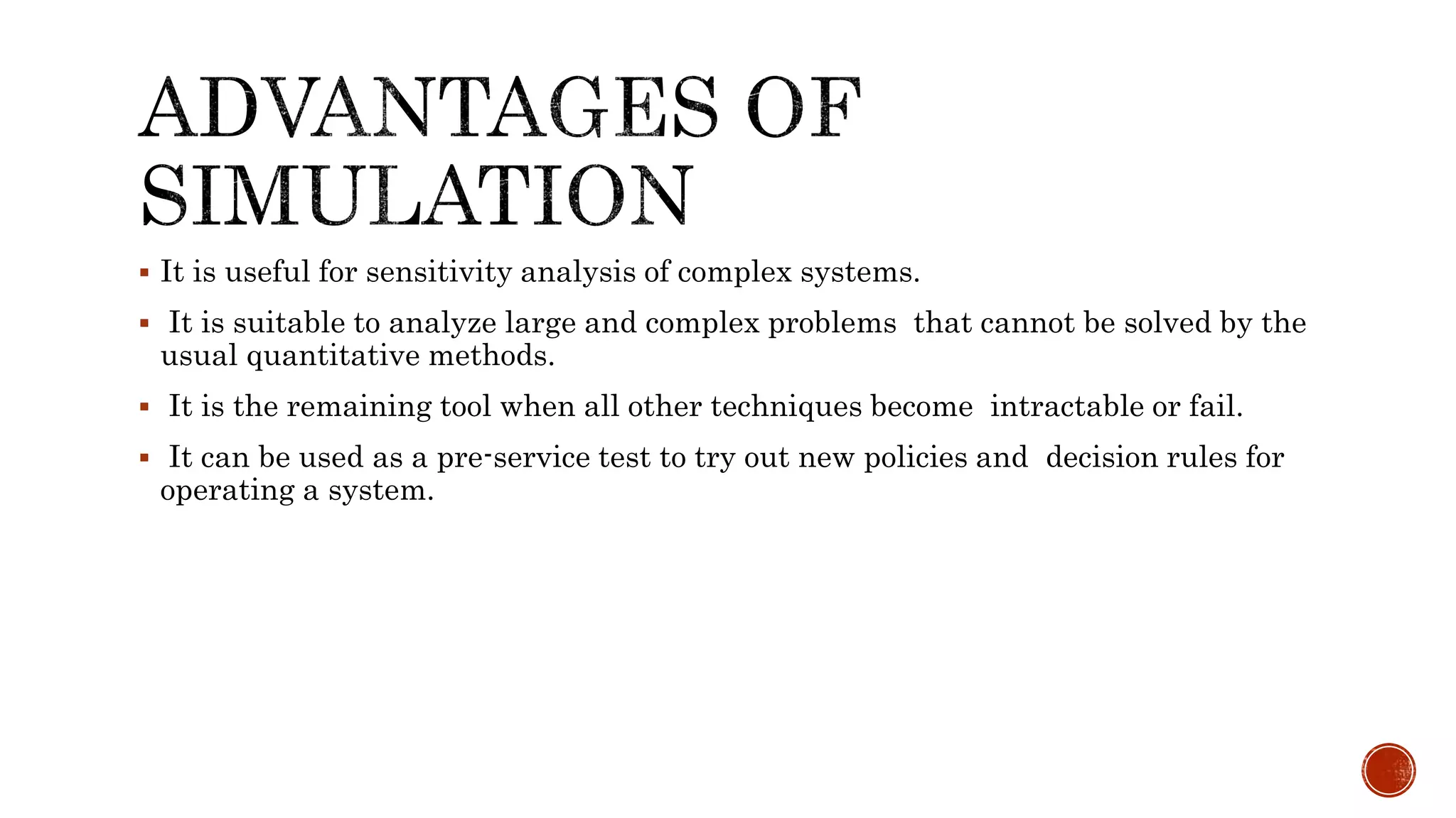  It is useful for sensitivity analysis of complex systems.
 It is suitable to analyze large and complex problems that cannot be solved by the
usual quantitative methods.
 It is the remaining tool when all other techniques become intractable or fail.
 It can be used as a pre-service test to try out new policies and decision rules for
operating a system.
 