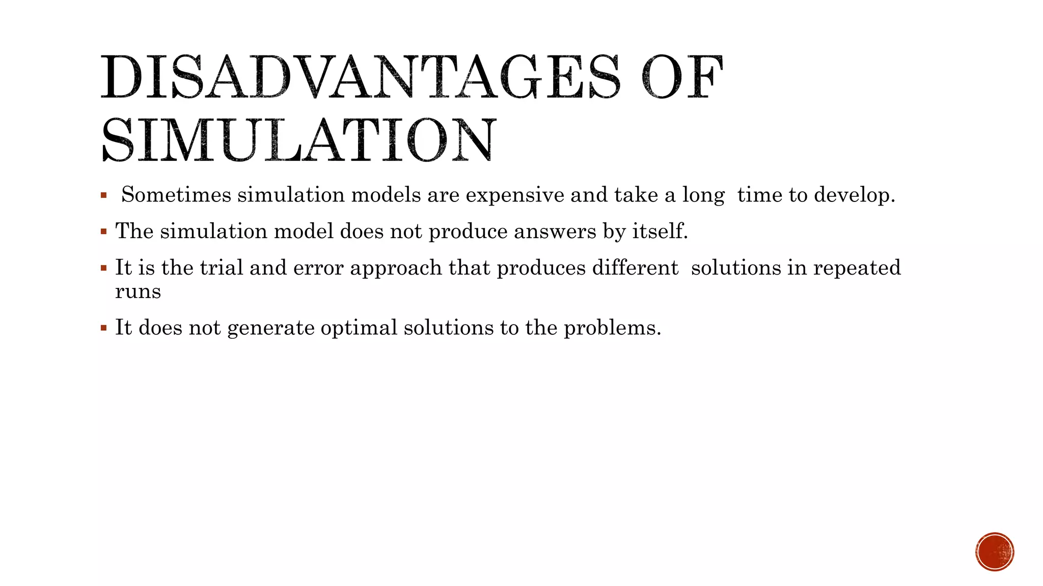  Sometimes simulation models are expensive and take a long time to develop.
 The simulation model does not produce answers by itself.
 It is the trial and error approach that produces different solutions in repeated
runs
 It does not generate optimal solutions to the problems.
 