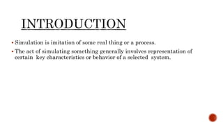  Simulation is imitation of some real thing or a process.
 The act of simulating something generally involves representation of
certain key characteristics or behavior of a selected system.
 