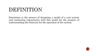 Simulation is the process of designing a model of a real system
and conducting experiments with this model for the purpose of
understanding the behavior for the operation of the system.
 