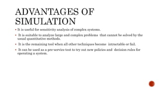  It is useful for sensitivity analysis of complex systems.
 It is suitable to analyze large and complex problems that cannot be solved by the
usual quantitative methods.
 It is the remaining tool when all other techniques become intractable or fail.
 It can be used as a pre-service test to try out new policies and decision rules for
operating a system.
 