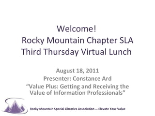 Welcome!  Rocky Mountain Chapter SLA Third Thursday Virtual Lunch  August 18, 2011 Presenter: Constance Ard “ Value Plus: Getting and Receiving the Value of Information Professionals” 