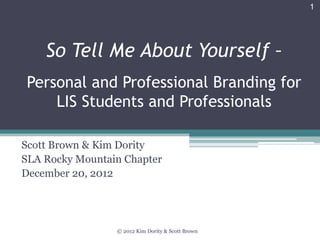 1




    So Tell Me About Yourself –
Personal and Professional Branding for
    LIS Students and Professionals

Scott Brown & Kim Dority
SLA Rocky Mountain Chapter
December 20, 2012




                 © 2012 Kim Dority & Scott Brown
 