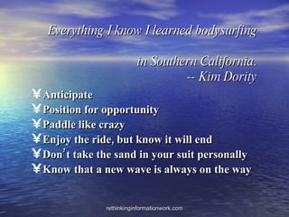 Everything I know I learned bodysurfing   in Southern California. -- Kim Dority Anticipate Position for opportunity Paddle like crazy Enjoy the ride, but know it will end Don’t take the sand in your suit personally Know that a new wave is always on the way 