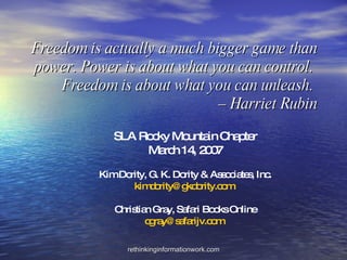 Freedom is actually a much bigger game than power. Power is about what you can control.  Freedom is about what you can unleash.  – Harriet Rubin SLA Rocky Mountain Chapter March 14, 2007 Kim Dority, G. K. Dority & Associates, Inc. [email_address]   Christian Gray, Safari Books Online [email_address]   