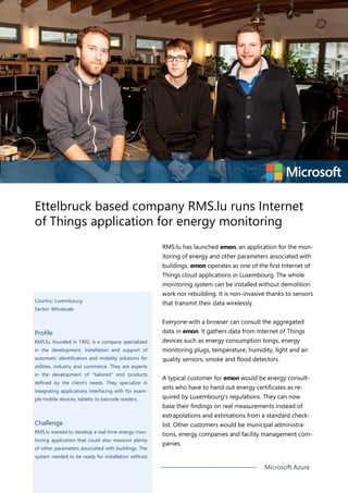 Ettelbruck based company RMS.lu runs Internet
of Things application for energy monitoring
RMS.lu has launched emon, an application for the mon-
itoring of energy and other parameters associated with
buildings. emon operates as one of the first Internet of
Things cloud applications in Luxembourg. The whole
monitoring system can be installed without demolition
work nor rebuilding. It is non-invasive thanks to sensors
that transmit their data wirelessly.
Everyone with a browser can consult the aggregated
data in emon. It gathers data from Internet of Things
devices such as energy consumption tongs, energy
monitoring plugs, temperature, humidity, light and air
quality sensors, smoke and flood detectors.
A typical customer for emon would be energy consult-
ants who have to hand out energy certificates as re-
quired by Luxembourg's regulations. They can now
base their findings on real measurements instead of
extrapolations and estimations from a standard check-
list. Other customers would be municipal administra-
tions, energy companies and facility management com-
panies.
Country: Luxembourg
Sector: Wholesale
Profile
RMS.lu, founded in 1992, is a company specialized
in the development, installation and support of
automatic identification and mobility solutions for
utilities, industry and commerce. They are experts
in the development of "tailored" end products
defined by the client's needs. They specialize in
integrating applications interfacing with for exam-
ple mobile devices, tablets, to barcode readers.
Challenge
RMS.lu wanted to develop a real-time energy mon-
itoring application that could also measure plenty
of other parameters associated with buildings. The
system needed to be ready for installation without
Microsoft Azure
 