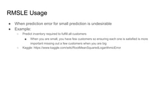 RMSLE Usage
● When prediction error for small prediction is undesirable
● Example:
○ Predict inventory required to fulfill all customers
■ When you are small, you have few customers so ensuring each one is satisfied is more
important missing out a few customers when you are big
○ Kaggle: https://www.kaggle.com/wiki/RootMeanSquaredLogarithmicError
 
