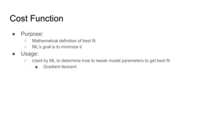 Cost Function
● Purpose:
○ Mathematical definition of best fit
○ ML’s goal is to minimize it
● Usage:
○ Used by ML to determine how to tweak model parameters to get best fit
■ Gradient descent
 