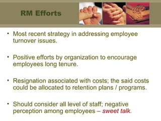 Most recent strategy in addressing employee turnover issues. Positive efforts by organization to encourage  employees long tenure. Resignation associated with costs; the said costs could be allocated to retention plans / programs. Should consider all level of staff; negative perception among employees –  sweet talk . RM Efforts 