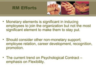 Monetary elements is significant in inducing employees to join the organization but not the most significant element to make them to stay put. Should consider other non-monetary support; employee relation, career development, recognition, promotion. The current trend on Psychological Contract – emphasis on Flexibility. RM Efforts 